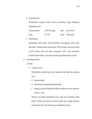 110
b. Tinjauan kasus
Berdasarkan tinjauan kasus, hasil pemeriksaan yang dilakukan
didapatkan hasil :
Tekanan darah : 120/70 mmhg nadi : 80x/menit
Suhu : 37,5ºC nafas : 20x/menit
c. Pembahasan
Berdasarkan data diatas, tidak ditemukan kesenjangan antara teori
dan kasus. Tekanan darah ibu normal 120/70 mmhg, suhu ibu normal
37,5ºC karena suhu ibu tidak mencapai >38ºC yang mengarah
ketanda-tanda infeksi, nafas dan nadi ibu juga dalam batas normal.
2. Pemeriksaan fisik
a) Dada
1) Tinjauan teori
Menjelaskan pemeriksaan fisik keadaan buah dada dan putting
susu.
d. Simetris/tidak
e. Konsistensi, ada pembengkakan/tidak
f. Putting menonjol/tidak,lecet/tidak (Ambarwati dan Sunarsih,
2010; h. 139).
Putting susu dapat mengalami lecet, retak atau terbentuk celah
celah. Putting susu lecet ini sering terjadi saat minggu pertama
setelah bayi lahir, hal ini biasanya disebabkan karena:
 