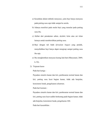 111
a) Kesalahan dalam tekhnik menyusui, yaitu bayi hanya menyusu
pada putting susu saja tidak sampai ke areola.
b) Adanya monilisir pada mulut bayi yang menular pada putting
susu ibu.
c) Akibat dari pemakaian sabun, alcohol, krim atau zat iritan
lainnya untuk membersihkan putting susu.
d) Bayi dengan tali lidah (frenulum lingue) yang pendek,
menyebabkan bayi hanya dapat mengisap sampai putting susu
ibu saja.
e) Ibu menghentikan menyusu kurang hati-hati (Maryunani, 2009;
h. 92).
2) Tinjauan kasus
Pada hari ketiga :
Payudara simetris kanan dan kiri, pembesaran normal kanan dan
kiri, putting susu lecet bagian kanan, tidak ada benjolan,
konsistensi lunak, pengeluaran colustrum.
Pada hari keenam :
Payudara simetris kanan dan kiri, pembesaran normal kanan dan
kiri, putting susu lecet sedikit berkurang pada bagian kanan, tidak
ada benjolan, konsistensi lunak, pengeluaran ASI.
Pada hari kesembilan :
 