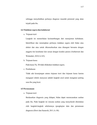 117
sehingga menyebabkan perlunya diagnose masalah potensial yang akan
terjadi pada ibu.
4.4 Tindakan segera dan kolaborasi
a. Tinjauan teori
Langkah ini memerlukan kesinambungan dari menejemen kebidanan.
Identifikasi dan menetapkan perlunya tindakan segera oleh bidan atau
dokter dan atau untuk dikonsultasikan atau ditangani bersama dengan
anggota tim kesehatan lain sesuai dengan kondisi pasien (Ambarwati dan
Wulandari, 2010; h.143).
b. Tinjauan kasus
Pada kasus Ny. M tidak dilakukan tindakan segera.
c. Pembahasan
Tidak ada kesenjangan antara tinjauan teori dan tinjauan kasus karena
mengajari tehnik menyusui adalah langkah awal untuk mengatasi putting
susu ibu yang lecet.
4.5 Perencanaan
a. Tinjauan teori
Berdasarkan diagnosis yang didapat, bidan dapat merencanakan asuhan
pada ibu. Pada langkah ini rencana asuhan yang menyeluruh ditentukan
oleh langkah-langkah sebelumnya (pengkajian data dan perumusan
diagnosis (Dewi dan Sunarsih, 2011; h. 88).
 