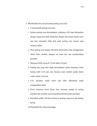 118
1. Memberitahu ibu cara perawatan putting susu lecet:
s. Cari penyebab putting susu lecet
t. Selama putting susu diistirahatkan, sebaiknya ASI tetap dikeluarkan
dengan tangan dan tidak dianjurkan dengan alat pompa karena nyeri
atau bayi disusukan lebih dulu pada putting susu normal yang
lecetnya sedikit
u. Olesi putting susu dengan ASI akhir (hind milk), tidak menggunakan
sabun, krim, alcohol, ataupun zat iritan lain saat membersihkan
payudara
v. Menyusui lebih sering (8-12 kali dalam 24 jam)
w. Putting susu yang sakit dapat diistirahatkan untuk sementara waktu
kurang lebih 1x24 jam, dan biasanya akan sembuh sendiri dalam
waktu sekitar 2x24 jam
x. Cuci payudara sekali sehari dan tidak dibenarkan untuk
menggunakan sabun
y. Posisi menyusui harus benar, bayi menyusu sampai ke kalang
payudara dan susukan secara bergantian diantara kedua payudara
z. Keluarkan sedikit ASI dan oleskan ke putting yang lecet dan biarkan
kering
aa.Pergunakan bra yang menyangga
 