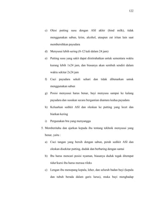 122
c) Olesi putting susu dengan ASI akhir (hind milk), tidak
menggunakan sabun, krim, alcohol, ataupun zat iritan lain saat
membersihkan payudara
d) Menyusui lebih sering (8-12 kali dalam 24 jam)
e) Putting susu yang sakit dapat diistirahatkan untuk sementara waktu
kurang lebih 1x24 jam, dan biasanya akan sembuh sendiri dalam
waktu sekitar 2x24 jam
f) Cuci payudara sekali sehari dan tidak dibenarkan untuk
menggunakan sabun
g) Posisi menyusui harus benar, bayi menyusu sampai ke kalang
payudara dan susukan secara bergantian diantara kedua payudara
h) Keluarkan sedikit ASI dan oleskan ke putting yang lecet dan
biarkan kering
i) Pergunakan bra yang menyangga
5. Memberitahu dan ajarkan kepada ibu tentang tekhnik menyusui yang
benar, yaitu :
a) Cuci tangan yang bersih dengan sabun, perah sedikit ASI dan
oleskan disekitar putting, duduk dan berbaring dengan santai
b) Ibu harus mencari posisi nyaman, biasanya duduk tegak ditempat
tidur/kursi ibu harus merasa rileks
c) Lengan ibu menopang kepala, leher, dan seluruh badan bayi (kepala
dan tubuh berada dalam garis lurus), muka bayi menghadap
 