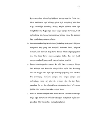 123
kepayudara ibu, hidung bayi didepan putting susu ibu. Posisi bayi
harus sedemikian rupa sehingga perut bayi menghadap perut ibu.
Bayi seharusnya berabring miring dengan seluruh tubuh nya
menghadap ibu. Kepalanya harus sejajar dengan tubuhnya, tidak
melengkung kebelakang/menyamping, telinga, bahu, dan panggul
bayi berada dalam satu garis lurus.
d) Ibu mendekatkan bayi ketubuhnya (muka bayi kepayudara ibu) dan
mengamati bayi yang siap menyusu: membuka mulut, bergerak
mencari, dan menoleh. Bayi harus berada dekat dengan payudara
ibu. Ibu tidak harus mencondongkan badan dan bayi tidak
merenggangkan lehernya utuk mencari putting susu ibu.
e) Ibu menyentuh putting susunya ke bibir bayi, menunggu hingga
bayi terbuka lebar kemudian mengarahkan mulut bayi keputting
susu ibu hingga bibir bayi dapat menangkap putting susu tersebut.
Ibu memegang payudara dengan satu tangan dengan cara
meletakkan empat jari dibawah payudara dan ibu jari diatas
payudara. Ibu jari dan telunjuk harus membentuk huruf “C”. semua
jari ibu tidak boleh terlalu dekat dengan areola.
f) Pastikan bahwa sebagian besar areola masuk kedalam mulut bayi.
Dagu rapat kepayudara ibu dan hidungnya menyentuh bagian atas
payudara. Bibir bawah bayi melengkung keluar.
 