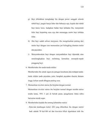 124
g) Bayi diletakkan menghadap ibu dengan posisi sanggah seluruh
tubuh bayi, jangan hanya leher dan bahunya saja, kepala dan tubuh
bayi harus lurus, hadapkan badan bayi kebadan ibu, menyentuh
bibir bayi keputting susu nya dan menunggu mulut bayi terbuka
lebar.
h) Jika bayi sudah selesai menyusui, ibu mengeluarkan putting dari
mulut bayi dengan cara memasukan jari kelingking diantara mulut
dan payudara.
i) Menyendawakan bayi dengan menyandarkan bayi dipundak atau
menelungkupkan bayi melintang kemudian menepuk-nepuk
punggung bayi.
6. Memberitahu ibu tanda-tanda infeksi
Memberitahu ibu untuk segera ke petugas kesehatan jika terdapat tanda-
tanda infeksi pada payudara yaitu: bengkak payudara disertai demam
tinggi, keluar nanah dibagian putting susu.
7. Memastikan involusi uterus ibu berjalan dengan normal.
Memastikan involusi uterus ibu berjalan normal dengan meraba uterus
teraba keras, TFU 3 jari di bawah pusat, pengeluaran lokea rubra
barwarna merah segar.
8. Memberitahu kepada ibu tentang kebutuhan nutrisi
- Rata-rata kandungan kalori ASI yang dihasilkan ibu dengan nutrisi
baik adalah 70 kal/100 ml dan kira-kira 85kal diperlukan oleh ibu
 