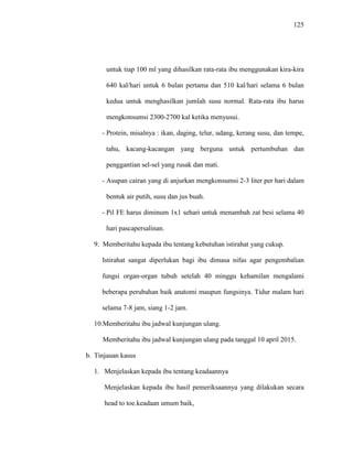 125
untuk tiap 100 ml yang dihasilkan rata-rata ibu menggunakan kira-kira
640 kal/hari untuk 6 bulan pertama dan 510 kal/hari selama 6 bulan
kedua untuk menghasilkan jumlah susu normal. Rata-rata ibu harus
mengkonsumsi 2300-2700 kal ketika menyusui.
- Protein, misalnya : ikan, daging, telur, udang, kerang susu, dan tempe,
tahu, kacang-kacangan yang berguna untuk pertumbuhan dan
penggantian sel-sel yang rusak dan mati.
- Asupan cairan yang di anjurkan mengkonsumsi 2-3 liter per hari dalam
bentuk air putih, susu dan jus buah.
- Pil FE harus diminum 1x1 sehari untuk menambah zat besi selama 40
hari pascapersalinan.
9. Memberitahu kepada ibu tentang kebutuhan istirahat yang cukup.
Istirahat sangat diperlukan bagi ibu dimasa nifas agar pengembalian
fungsi organ-organ tubuh setelah 40 minggu kehamilan mengalami
beberapa perubahan baik anatomi maupun fungsinya. Tidur malam hari
selama 7-8 jam, siang 1-2 jam.
10.Memberitahu ibu jadwal kunjungan ulang.
Memberitahu ibu jadwal kunjungan ulang pada tanggal 10 april 2015.
b. Tinjauan kasus
1. Menjelaskan kepada ibu tentang keadaannya
Menjelaskan kepada ibu hasil pemeriksaannya yang dilakukan secara
head to toe.keadaan umum baik,
 