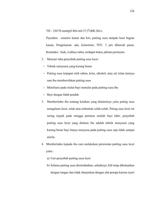 126
TD : 120/70 mmhgN:80x/mS:37,50
cRR:20x/i,
Payudara : simetris kanan dan kiri, putting susu tampak lecet bagian
kanan, Pengeluaran: ada, kolustrum, TFU: 3 jari dibawah pusat,
Kontraksi : baik, Lokhea rubra, terdapat bekas jahitan perineum.
2. Mencari tahu penyebab putting susu lecet:
- Tehnik menyusui yang kurang benar
- Putting susu terpapar oleh sabun, krim, alkohol, atau zat iritan lainnya
saat ibu membersihkan putting susu
- Moniliasis pada mulut bayi menular pada putting susu ibu
- Bayi dengan lidah pendek
3. Memberitahu ibu tentang keluhan yang dialaminya yaitu puting susu
mengalami lecet, retak atau terbentuk celah-celah. Puting susu lecet ini
sering terjadi pada minggu pertama setelah bayi lahir, penyebab
putting susu lecet yang dialami ibu adalah tehnik menyusui yang
kurang benar bayi hanya menyusu pada putting susu saja tidak sampai
areola.
4. Memberitahu kepada ibu cara melakukan perawatan putting susu lecet
yaitu :
a) Cari penyebab putting susu lecet
b) Selama putting susu diistirahatkan, sebaiknya ASI tetap dikeluarkan
dengan tangan dan tidak dianjurkan dengan alat pompa karena nyeri
 