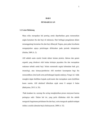 1
BAB I
PENDAHULUAN
1.1 Latar Belakang
Masa nifas merupakan hal penting untuk diperhatikan guna menurunkan
angka kematian ibu dan bayi di indonesia. Dari berbagai pengalaman dalam
menanggulangi kematian ibu dan bayi dibanyak Negara, para pakar kesehatan
menganjurkan upaya pertolongan difokuskan pada periode intrapartum
(Saleha, 2009; h. 2).
ASI adalah suatu emulsi lemak dalam larutan protein, laktosa dan garam
organik yang disekresi oleh kedua kelenjar payudara ibu dan merupakan
makanan terbaik untuk bayi. Selain memenuhi segala kebutuhan baik gizi,
imunologi, atau lainnya-pemberian ASI memberi kesempatan bagi ibu
mencurahkan cinta kasih serta perlindungan kepada anaknya. Fungsi ini tidak
mungkin dapat dialihkan kepada ayah/suami dan merupakan suatu kelebihan
kaum wanita. ASI eksklusif diberikan sejak umur 0 sampai 6 bulan
(Bahiyatun, 2013; h. 29).
Pada keadaan ini, seorang ibu sering menghentikan proses menyusui karena
putingnya sakit. Dalam hal ini, yang perlu dilakukan oleh ibu adalah
mengecek bagaimana perlekatan ibu dan bayi, serta mengecek apakah terdapat
infeksi candida (dimulut bayi) (Sulistyawati, 2009; h. 32).
 