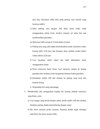 127
atau bayi disusukan lebih dulu pada putting susu normal yang
lecetnya sedikit
c) Olesi putting susu dengan ASI akhir (hind milk), tidak
menggunakan sabun, krim, alcohol, ataupun zat iritan lain saat
membersihkan payudara
d) Menyusui lebih sering (8-12 kali dalam 24 jam)
e) Putting susu yang sakit dapat diistirahsatkan untuk sementara waktu
kurang lebih 1x24 jam, dan biasanya akan sembuh sendiri dalam
waktu sekitar 2x24 jam
f) Cuci payudara sekali sehari dan tidak dibenarkan untuk
menggunakan sabun
g) Posisi menyusui harus benar, bayi menyusu sampai ke kalang
payudara dan susukan secara bergantian diantara kedua payudara
h) Keluarkan sedikit ASI dan oleskan ke putting yang lecet dan
biarkan kering
i) Pergunakan bra yang menyangga
5. Memberitahu dan mengajarkan kepada ibu tentang tekhnik menyusui
yang benar, yaitu :
a) Cuci tangan yang bersih dengan sabun, perah sedikit ASI dan oleskan
disekitar putting, duduk dan berbaring dengan santai
b) Ibu harus mencari posisi nyaman, biasanya duduk tegak ditempat
tidur/kursi ibu harus merasa rileks
 