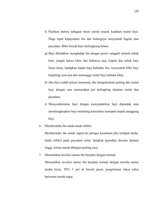 129
f) Pastikan bahwa sebagian besar areola masuk kedalam mulut bayi.
Dagu rapat kepayudara ibu dan hidungnya menyentuh bagian atas
payudara. Bibir bawah bayi melengkung keluar.
g) Bayi diletakkan menghadap ibu dengan posisi sanggah seluruh tubuh
bayi, jangan hanya leher dan bahunya saja, kepala dan tubuh bayi
harus lurus, hadapkan badan bayi kebadan ibu, menyentuh bibir bayi
keputting susu nya dan menunggu mulut bayi terbuka lebar.
h) Jika bayi sudah selesai menyusui, ibu mengeluarkan putting dari mulut
bayi dengan cara memasukan jari kelingking diantara mulut dan
payudara.
i) Menyendawakan bayi dengan menyandarkan bayi dipundak atau
menelungkupkan bayi melintang kemudian menepuk-nepuk punggung
bayi.
6. Memberitahu ibu tanda-tanda infeksi
Memberitahu ibu untuk segera ke petugas kesehatan jika terdapat tanda-
tanda infeksi pada payudara yaitu: bengkak payudara disertai demam
tinggi, keluar nanah dibagian putting susu.
7. Memastikan involusi uterus ibu berjalan dengan normal.
Memastikan involusi uterus ibu berjalan normal dengan meraba uterus
teraba keras, TFU 3 jari di bawah pusat, pengeluaran lokea rubra
barwarna merah segar.
 