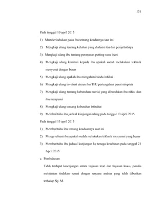 131
Pada tanggal 10 april 2015
1) Memberitahukan pada ibu tentang keadannya saat ini
2) Mengkaji ulang tentang keluhan yang dialami ibu dan penyebabnya
3) Mengkaji ulang ibu tentang perawatan putting susu lecet
4) Mengkaji ulang kembali kepada ibu apakah sudah melakukan tekhnik
menyusui dengan benar
5) Mengkaji ulang apakah ibu mengalami tanda infeksi
6) Mengkaji ulang involusi uterus ibu TFU pertengahan pusat simpisis
7) Mengkaji ulang tentang kebutuhan nutrisi yang dibutuhkan ibu nifas dan
ibu menyusui
8) Mengkaji ulang tentang kebutuhan istirahat
9) Memberitahu ibu jadwal kunjungan ulang pada tanggal 13 april 2015
Pada tanggal 13 april 2015
1) Memberitahu ibu tentang keadaannya saat ini
2) Mengevaluasi ibu apakah sudah melakukan tekhnik menyusui yang benar
3) Memberitahu ibu jadwal kunjungan ke tenaga kesehatan pada tanggal 21
April 2015
c. Pembahasan
Tidak terdapat kesenjangan antara tinjauan teori dan tinjauan kasus, penulis
melakukan tindakan sesuai dengan rencana asuhan yang telah diberikan
terhadap Ny. M.
 