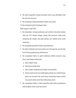 133
8. Ibu telah mengetahui tentang kebutuhan nutrisi yang dibutuhkan oleh
ibu nifas dan menyusui
9. Ibu mengetahui tentang kebutuhan istirahat yang cukup
10. Ibu mengetahui jadwal kunjungan ulang
Pada tanggal 10 april 2015
1. Ibu mengetahui tentang keadaannya saat ini bahwa ibu dalam keadaan
sehat dan TFU berjalan dengan normal, luka perineum sudah mulai
mengering dan tampak lecet pada putting susu sebelah kanan mulai
mengering.
2. Ibu mengetahui penyabab keluhan yang dialaminya.
3. Ibu dapat melakukan perawatan puting susu lecet pagi dan sore hari dan
lecet berkurang pada puting sebelah kanan.
4. Ibu mengatakan bahwa ia sudah melakukan tekhnik menyusui yang
benar, yaitu dengan tanda-tanda :
a. Bayi tampak tenang
b. Mulut bayi terbuka lebar
c. Bayi tampak menghisap kuat dengan irama perlahan.
d. Namun masih terasa nyeri pada bagian putting susu sebelah kanan,
karna saat menyusui ibu masih hanya memasukan bagian putting
susu saja ke dalam mulut bayi tidak sampai areola.
5. Ibu mengatakan bahwa ia tidak mengalami tanda infeksi payudaranya
tidak bengkak, keluar nanah dan demam.
 