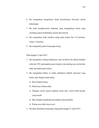 134
6. Ibu mengatakan pengeluaran darah kemaluannya berwarna merah
kekuningan.
7. Ibu telah mengkonsumsi makanan yang mengandung nutrisi yang
seimbang seperti karbohidrat, protein dan mineral.
8. Ibu mengatakan telah istirahat cukup pada malam hari 7-8 jam/hari,
siang 1-2 jam/hari.
9. Ibu mengetahui jadwal kunjungan ulang.
Pada tanggal 13 april 2015
1. Ibu mengetahui tentang keadaannya saat ini bahwa ibu dalam keadaan
sehat dan TFU pertengahan pusat simpisis, dan putting susu normal dan
tidak ada tanda-tanda infeksi.
2. Ibu mengatakan bahwa ia sudah melakukan tekhnik menyusui yang
benar, yaitu dengan tanda-tanda :
a) Bayi tampak tenang
b) Mulut bayi terbuka lebar
c) Sebagian areola masuk kedalam mulut bayi, areola lebih banyak
yang masuk
d) Bayi tampak menghisap kuat dengan irama perlahan
e) Puting susu tidak terasa nyeri.
3. Ibu akan melakukan kunjungan ulang pada tanggal 21 April 2015.
 