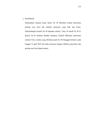 135
c. Pembahasan
Berdasarkan tinjauan kasus diatas Ny M diberikan asuhan perawatan
putting susu lecet dan tekhnik menyusui yang baik dan benar.
Perkembangan kondisi Ny M dipantau selama 7 hari, di rumah Ny M Jl.
Kancil No.18 Kedaton Bandar lampung. Setelah dilakukan perawatan
selama 6 hari, asuhan yang diberikan pada Ny M dianggap berhasil, pada
tanggal 13 april 2015 ibu telah menyusui dengan tekhnik yang benar dan
putting susu lecet dapat teratasi.
 