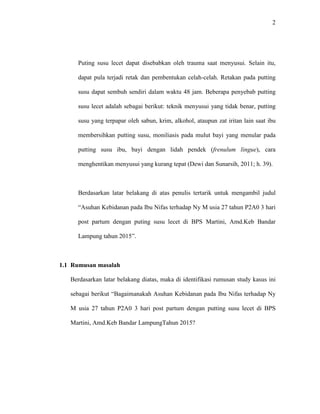 2
Puting susu lecet dapat disebabkan oleh trauma saat menyusui. Selain itu,
dapat pula terjadi retak dan pembentukan celah-celah. Retakan pada putting
susu dapat sembuh sendiri dalam waktu 48 jam. Beberapa penyebab putting
susu lecet adalah sebagai berikut: teknik menyusui yang tidak benar, putting
susu yang terpapar oleh sabun, krim, alkohol, ataupun zat iritan lain saat ibu
membersihkan putting susu, moniliasis pada mulut bayi yang menular pada
putting susu ibu, bayi dengan lidah pendek (frenulum lingue), cara
menghentikan menyusui yang kurang tepat (Dewi dan Sunarsih, 2011; h. 39).
Berdasarkan latar belakang di atas penulis tertarik untuk mengambil judul
“Asuhan Kebidanan pada Ibu Nifas terhadap Ny M usia 27 tahun P2A0 3 hari
post partum dengan puting susu lecet di BPS Martini, Amd.Keb Bandar
Lampung tahun 2015”.
1.1 Rumusan masalah
Berdasarkan latar belakang diatas, maka di identifikasi rumusan study kasus ini
sebagai berikut “Bagaimanakah Asuhan Kebidanan pada Ibu Nifas terhadap Ny
M usia 27 tahun P2A0 3 hari post partum dengan putting susu lecet di BPS
Martini, Amd.Keb Bandar LampungTahun 2015?
 