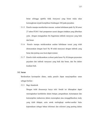 137
benar sehingga apabila tidak menyusui yang benar maka akan
kemungkinan terjadi komplikasi bendungan ASI pada payudara.
5.1.5 Penulis mampu memberikan rencana asuhan kebidanan pada Ny M umur
27 tahun P2A0 3 hari postpartum sesuai dengan tindakan yang diberikan
yaitu dengan mengajarkan ibu bagaimana tekhnik menyusui yang baik
dan benar.
5.1.6 Penulis mampu melaksanakan asuhan kebidanan sesuai yang telah
direncanakan dengan hasil Ny M telah menyusui dengan tekhnik yang
benar dan putting susu lecet dapat teratasi.
5.1.7 Penulis telah melaksanakan evaluasi pada kasus Ny M dengan perawatan
payudara dan tekhnik menyusui yang baik dan benar, dan ibu dalam
keadaan baik.
5.2 Saran
Berdasarkan kesimpulan diatas, maka penulis dapat menyimpulkan saran
sebagai berikut :
5.2.1 Bagi Akademik
Dengan telah disusunnya karya tulis ilmiah ini diharapkan dapat
meningkatkan keefektifan dalam belajar, pengetahuan, kemampuan dan
keterampilan mahasiswa dalam menerapkan atau mengaplikasikan study
yang telah didapat, serta untuk melengkapi sumber-sumber buku
kepustakaan sebagai bahan informasi dan referensi yang penting dalam
 