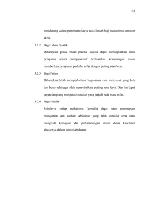 138
mendukung dalam pembuatan karya tulis ilmiah bagi mahasiswa semester
akhir.
5.2.2 Bagi Lahan Praktik
Diharapkan pihak bidan praktik swasta dapat meningkatkan mutu
pelayanan secara kompherensif berdasarkan kewenangan dalam
memberikan pelayanan pada ibu nifas dengan putting susu lecet.
5.2.3 Bagi Pasien
Diharapkan lebih memperhatikan bagaimana cara menyusui yang baik
dan benar sehingga tidak menyebabkan putting susu lecet. Dan ibu dapat
secara langsung mengatasi masalah yang terjadi pada masa nifas.
5.2.4 Bagi Penulis
Sebaiknya setiap mahasiswa (penulis) dapat terus menerapkan
manajemen dan asuhan kebidanan yang telah dimiliki serta terus
mengikuti kemajuan dan perkembangan dalam dunia kesehatan
khususnya dalam dunia kebidanan.
 