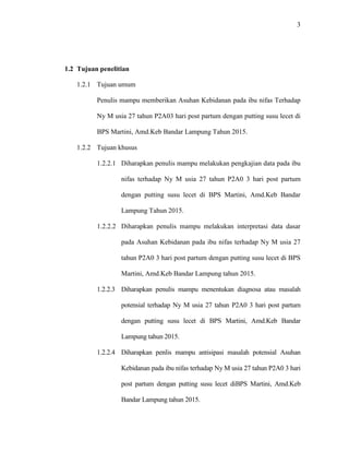 3
1.2 Tujuan penelitian
1.2.1 Tujuan umum
Penulis mampu memberikan Asuhan Kebidanan pada ibu nifas Terhadap
Ny M usia 27 tahun P2A03 hari post partum dengan putting susu lecet di
BPS Martini, Amd.Keb Bandar Lampung Tahun 2015.
1.2.2 Tujuan khusus
1.2.2.1 Diharapkan penulis mampu melakukan pengkajian data pada ibu
nifas terhadap Ny M usia 27 tahun P2A0 3 hari post partum
dengan putting susu lecet di BPS Martini, Amd.Keb Bandar
Lampung Tahun 2015.
1.2.2.2 Diharapkan penulis mampu melakukan interpretasi data dasar
pada Asuhan Kebidanan pada ibu nifas terhadap Ny M usia 27
tahun P2A0 3 hari post partum dengan putting susu lecet di BPS
Martini, Amd.Keb Bandar Lampung tahun 2015.
1.2.2.3 Diharapkan penulis mampu menentukan diagnosa atau masalah
potensial terhadap Ny M usia 27 tahun P2A0 3 hari post partum
dengan putting susu lecet di BPS Martini, Amd.Keb Bandar
Lampung tahun 2015.
1.2.2.4 Diharapkan penlis mampu antisipasi masalah potensial Asuhan
Kebidanan pada ibu nifas terhadap Ny M usia 27 tahun P2A0 3 hari
post partum dengan putting susu lecet diBPS Martini, Amd.Keb
Bandar Lampung tahun 2015.
 