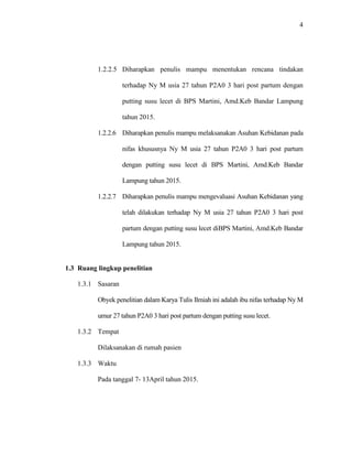 4
1.2.2.5 Diharapkan penulis mampu menentukan rencana tindakan
terhadap Ny M usia 27 tahun P2A0 3 hari post partum dengan
putting susu lecet di BPS Martini, Amd.Keb Bandar Lampung
tahun 2015.
1.2.2.6 Diharapkan penulis mampu melaksanakan Asuhan Kebidanan pada
nifas khususnya Ny M usia 27 tahun P2A0 3 hari post partum
dengan putting susu lecet di BPS Martini, Amd.Keb Bandar
Lampung tahun 2015.
1.2.2.7 Diharapkan penulis mampu mengevaluasi Asuhan Kebidanan yang
telah dilakukan terhadap Ny M usia 27 tahun P2A0 3 hari post
partum dengan putting susu lecet diBPS Martini, Amd.Keb Bandar
Lampung tahun 2015.
1.3 Ruang lingkup penelitian
1.3.1 Sasaran
Obyek penelitian dalam Karya Tulis Ilmiah ini adalah ibu nifas terhadap Ny M
umur 27 tahun P2A0 3 hari post partum dengan putting susu lecet.
1.3.2 Tempat
Dilaksanakan di rumah pasien
1.3.3 Waktu
Pada tanggal 7- 13April tahun 2015.
 