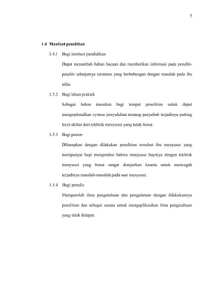 5
1.4 Manfaat penelitian
1.4.1 Bagi institusi pendidikan
Dapat menambah bahan bacaan dan memberikan informasi pada peneliti-
peneliti selanjutnya terutama yang berhubungan dengan masalah pada ibu
nifas.
1.5.2 Bagi lahan praktek
Sebagai bahan masukan bagi tempat penelitian untuk dapat
mengoptimalkan system penyuluhan tentang penyebab terjadinya putting
lecet akibat dari tekhnik menyusui yang tidak benar.
1.5.3 Bagi pasien
Diharapkan dengan dilakukan penelitian tersebut ibu menyusui yang
mempunyai bayi mengetahui bahwa menyusui bayinya dengan tekhnik
menyusui yang benar sangat dianjurkan karena untuk mencegah
terjadinya masalah-masalah pada saat menyusui.
1.5.4 Bagi penulis
Memperoleh ilmu pengetahuan dan pengalaman dengan dilakukannya
penelitian dan sebagai sarana untuk mengaplikasikan ilmu pengetahuan
yang telah didapat.
 