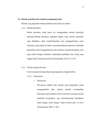 6
1.6 Metode penelitian dan tekhnik pengumpulan data
Metode yang digunakan dalam penulisan study kasus ini adalah:
1.6.4 Metode penelitian
Dalam penulisan study kasus ini, menggunakan metode penelitian
deskriptif.Metode penulisan deskriptif adalah suatu metode penelitian
yang dilakukan untuk mendeskripsikan atau menggambarkan suatu
fenomena yang terjadi di dalam masyarakat.Metode penelitian deskriptif
digunakan untuk menggambarkan atau memotret masalah kesehatan serta
yang terkait dengan kesehatan sekelompok penduduk atau orang yang
tinggal dalam komunitas tertentu (Notoatmodjo, 2012; h. 35-37).
1.6.5 Teknik memperoleh data
Untuk memperoleh data tehnik yang digunakan sebagai berikut:
1.6.2.1 Data primer
1. Wawancara
Wawancara adalah suatu metode yang pergunakan untuk
mengumpulkan data, dimana peneliti mendapatkan
keterangan atau pendirian secara lisan dari seseorang sasaran
penelitian (responden), atau bercakap-cakap berhadapan
muka dengan muka dengan orang tersebut (face to face)
(Notoatmodjo, 2005; h. 102).
 