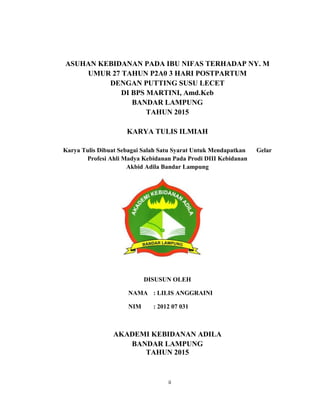 2
ASUHAN KEBIDANAN PADA IBU NIFAS TERHADAP NY. M
UMUR 27 TAHUN P2A0 3 HARI POSTPARTUM
DENGAN PUTTING SUSU LECET
DI BPS MARTINI, Amd.Keb
BANDAR LAMPUNG
TAHUN 2015
KARYA TULIS ILMIAH
Karya Tulis Dibuat Sebagai Salah Satu Syarat Untuk Mendapatkan Gelar
Profesi Ahli Madya Kebidanan Pada Prodi DIII Kebidanan
Akbid Adila Bandar Lampung
DISUSUN OLEH
NAMA : LILIS ANGGRAINI
NIM : 2012 07 031
AKADEMI KEBIDANAN ADILA
BANDAR LAMPUNG
TAHUN 2015
ii
 