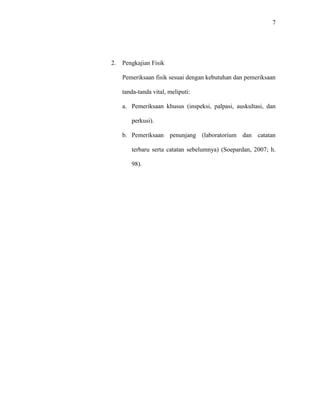 7
2. Pengkajian Fisik
Pemeriksaan fisik sesuai dengan kebutuhan dan pemeriksaan
tanda-tanda vital, meliputi:
a. Pemeriksaan khusus (inspeksi, palpasi, auskultasi, dan
perkusi).
b. Pemeriksaan penunjang (laboratorium dan catatan
terbaru serta catatan sebelumnya) (Soepardan, 2007; h.
98).
 