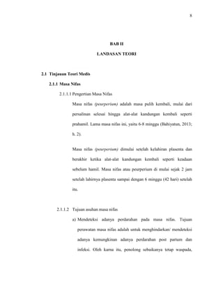 8
BAB II
LANDASAN TEORI
2.1 Tinjauan Teori Medis
2.1.1 Masa Nifas
2.1.1.1 Pengertian Masa Nifas
Masa nifas (peurperium) adalah masa pulih kembali, mulai dari
persalinan selesai hingga alat-alat kandungan kembali seperti
prahamil. Lama masa nifas ini, yaitu 6-8 minggu (Bahiyatun, 2013;
h. 2).
Masa nifas (peurperium) dimulai setelah kelahiran plasenta dan
berakhir ketika alat-alat kandungan kembali seperti keadaan
sebelum hamil. Masa nifas atau peurperium di mulai sejak 2 jam
setelah lahirnya plasenta sampai dengan 6 minggu (42 hari) setelah
itu.
2.1.1.2 Tujuan asuhan masa nifas
a) Mendeteksi adanya perdarahan pada masa nifas. Tujuan
perawatan masa nifas adalah untuk menghindarkan/ mendeteksi
adanya kemungkinan adanya perdarahan post partum dan
infeksi. Oleh karna itu, penolong sebaikanya tetap waspada,
 