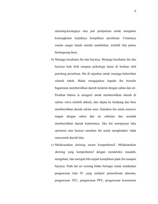 9
sekurang-kurangnya satu jam postpartum untuk mengatasi
kemungkinan terjadinya komplikasi persalinan. Umumnya
wanita sangat lemah setelah melahirkan, terlebih bila partus
berlangsung lama.
b) Menjaga kesehatan ibu dan bayinya. Menjaga kesehatan ibu dan
bayinya baik fisik maupun psikologis harus di berikan oleh
penolong persalinan. Ibu di anjurkan untuk menjaga kebersihan
seluruh tubuh. Bidan mengajarkan kepada ibu bersalin
bagaimana membersihkan daerah kelamin dengan sabun dan air.
Pastikan bahwa ia mengerti untuk membersihkan daerah di
sekitar vulva terlebih dahulu, dari depan ke belakang dan baru
membersihkan daerah sekitar anus. Sarankan ibu untuk mencuci
tangan dengan sabun dan air sebelum dan sesudah
membersihkan daerah kelaminnya. Jika ibu mempunyai luka
episitomi atau laserasi sarankan ibu untuk menghindari/ tidak
menyentuh daerah luka.
c) Melaksanakan skrining secara komprehensif. Melaksanakan
skrining yang komprehensif dengan mendeteksi masalah,
mengobati, dan merujuk bila terjadi komplikasi pada ibu maupun
bayinya. Pada hal ini seorang bidan bertugas untuk melakukan
pengawasan kala IV yang meliputi pemeriksaan plasenta,
pengawasan TFU, pengawasan PPV, pengawasan konsistensi
 