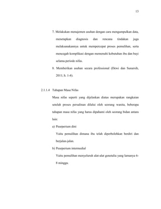 13
7. Melakukan menajemen asuhan dengan cara mengumpulkan data,
menetapkan diagnosis dan rencana tindakan juga
melaksanakannya untuk mempercepat proses pemulihan, serta
mencegah komplikasi dengan memenuhi kebutuhan ibu dan bayi
selama periode nifas.
8. Memberikan asuhan secara professional (Dewi dan Sunarsih,
2011; h. 1-4).
2.1.1.4 Tahapan Masa Nifas
Masa nifas seperti yang dijelaskan diatas merupakan rangkaian
setelah proses persalinan dilalui oleh seorang wanita, beberapa
tahapan masa nifas yang harus dipahami oleh seorang bidan antara
lain:
a) Peurperium dini
Yaitu pemulihan dimana ibu telah diperbolehkan berdiri dan
berjalan-jalan.
b) Peurperium intermedial
Yaitu pemulihan menyeluruh alat-alat genetalia yang lamanya 6-
8 minggu.
 