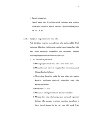 14
c) Remote peurperium
Adalah waktu yang di perlukan untuk pulih dan sehat terutama
bila selama hamil atau bersalin memiliki komplikasi (Rukiyah et.
all, 2011, h. 5).
2.1.1.5 Kebijakan program nasional masa nifas
Pada kebijakan program nasional masa nifas paling sedikit 4 kali
kunjungan dilakukan. Hal ini untuk menilai status ibu dan bayi lahir
serta untuk mencegah, mendeteksi, dan menangani masalah-
masalah yang terjadi antara lain sebagai berikut.
1) 6-8 jam setelah persalinan
a) Mencegah perdarahan masa nifas karena atonia uteri.
b) Mendeteksi dan merawat penyebab lain pendarahan, rujuk
bila pendarahan berlanjut.
c) Memberikan konseling pada ibu atau salah satu anggota
keluarga bagaimana mencegah pendarahan masa nifas
karena atonia uteri.
d) Pemberian ASI awal
e) Melakukan hubungan antara ibu dan bayi baru lahir
f) Menjaga bayi tetap sehat dengan cara mencegah hipotermi.
Catatan: jika petugas kesehatan menolong persalinan ia
harus tinggal dengan ibu dan bayi baru lahir untuk 2 jam
 