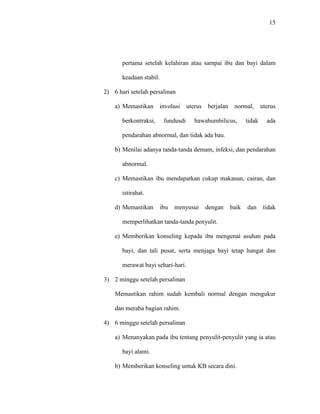 15
pertama setelah kelahiran atau sampai ibu dan bayi dalam
keadaan stabil.
2) 6 hari setelah persalinan
a) Memastikan involusi uterus berjalan normal, uterus
berkontraksi, fundusdi bawahumbilicus, tidak ada
pendarahan abnormal, dan tidak ada bau.
b) Menilai adanya tanda-tanda demam, infeksi, dan pendarahan
abnormal.
c) Memastikan ibu mendapatkan cukup makanan, cairan, dan
istirahat.
d) Memastikan ibu menyusui dengan baik dan tidak
memperlihatkan tanda-tanda penyulit.
e) Memberikan konseling kepada ibu mengenai asuhan pada
bayi, dan tali pusat, serta menjaga bayi tetap hangat dan
merawat bayi sehari-hari.
3) 2 minggu setelah persalinan
Memastikan rahim sudah kembali normal dengan mengukur
dan meraba bagian rahim.
4) 6 minggu setelah persalinan
a) Menanyakan pada ibu tentang penyulit-penyulit yang ia atau
bayi alami.
b) Memberikan konseling untuk KB secara dini.
 