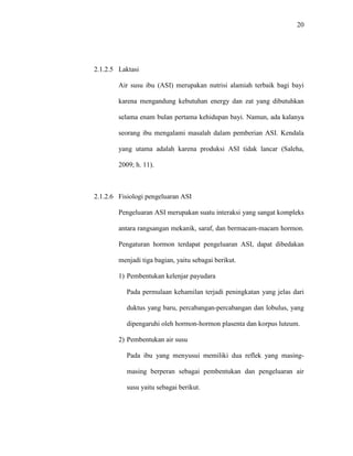 20
2.1.2.5 Laktasi
Air susu ibu (ASI) merupakan nutrisi alamiah terbaik bagi bayi
karena mengandung kebutuhan energy dan zat yang dibutuhkan
selama enam bulan pertama kehidupan bayi. Namun, ada kalanya
seorang ibu mengalami masalah dalam pemberian ASI. Kendala
yang utama adalah karena produksi ASI tidak lancar (Saleha,
2009; h. 11).
2.1.2.6 Fisiologi pengeluaran ASI
Pengeluaran ASI merupakan suatu interaksi yang sangat kompleks
antara rangsangan mekanik, saraf, dan bermacam-macam hormon.
Pengaturan hormon terdapat pengeluaran ASI, dapat dibedakan
menjadi tiga bagian, yaitu sebagai berikut.
1) Pembentukan kelenjar payudara
Pada permulaan kehamilan terjadi peningkatan yang jelas dari
duktus yang baru, percabangan-percabangan dan lobulus, yang
dipengaruhi oleh hormon-hormon plasenta dan korpus luteum.
2) Pembentukan air susu
Pada ibu yang menyusui memiliki dua reflek yang masing-
masing berperan sebagai pembentukan dan pengeluaran air
susu yaitu sebagai berikut.
 
