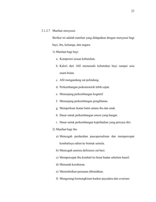 23
2.1.2.7 Manfaat menyusui
Berikut ini adalah manfaat yang didapatkan dengan menyusui bagi
bayi, ibu, keluarga, dan negara.
1) Manfaat bagi bayi
a. Komposisi sesuai kebutuhan.
b. Kalori dari ASI memenuhi kebutuhan bayi sampai usia
enam bulan.
c. ASI mengandung zat pelindung.
d. Perkembangan psikomotorik lebih cepat.
e. Menunjang perkembangan kognitif.
f. Menunjang perkembangan penglihatan.
g. Memperkuat ikatan batin antara ibu dan anak.
h. Dasar untuk perkembangan emosi yang hangat.
i. Dasar untuk perkembangan kepribadian yang percaya diri.
2) Manfaat bagi ibu
a) Mencegah perdarahan pascapersalinan dan mempercepat
kembalinya rahim ke bentuk semula.
b) Mencegah anemia defisiensi zat besi.
c) Mempercepat ibu kembali ke berat badan sebelum hamil.
d) Menunda kesuburan.
e) Menimbulkan perasaan dibutuhkan.
f) Mengurangi kemungkinan kanker payudara dan ovarium.
 