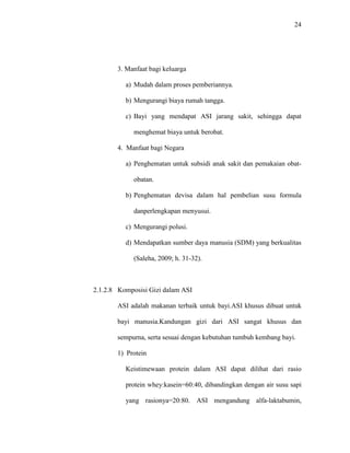 24
3. Manfaat bagi keluarga
a) Mudah dalam proses pemberiannya.
b) Mengurangi biaya rumah tangga.
c) Bayi yang mendapat ASI jarang sakit, sehingga dapat
menghemat biaya untuk berobat.
4. Manfaat bagi Negara
a) Penghematan untuk subsidi anak sakit dan pemakaian obat-
obatan.
b) Penghematan devisa dalam hal pembelian susu formula
danperlengkapan menyusui.
c) Mengurangi polusi.
d) Mendapatkan sumber daya manusia (SDM) yang berkualitas
(Saleha, 2009; h. 31-32).
2.1.2.8 Komposisi Gizi dalam ASI
ASI adalah makanan terbaik untuk bayi.ASI khusus dibuat untuk
bayi manusia.Kandungan gizi dari ASI sangat khusus dan
sempurna, serta sesuai dengan kebutuhan tumbuh kembang bayi.
1) Protein
Keistimewaan protein dalam ASI dapat dilihat dari rasio
protein whey:kasein=60:40, dibandingkan dengan air susu sapi
yang rasionya=20:80. ASI mengandung alfa-laktabumin,
 
