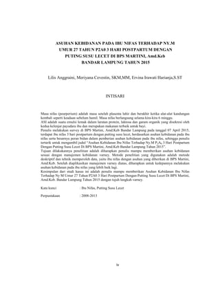 4
ASUHAN KEBIDANAN PADA IBU NIFAS TERHADAP NY.M
UMUR 27 TAHUN P2A0 3 HARI POSTPARTUM DENGAN
PUTING SUSU LECET DI BPS MARTINI, Amd.Keb
BANDAR LAMPUNG TAHUN 2015
Lilis Anggraini, Meriyana Cevestin, SKM,MM, Ervina Irawati Harianja,S.ST
INTISARI
Masa nifas (peurperium) adalah masa setelah plasenta lahir dan berakhir ketika alat-alat kandungan
kembali seperti keadaan sebelum hamil. Masa nifas berlangsung selama kira-kira 6 minggu.
ASI adalah suatu emulsi lemak dalam larutan protein, laktosa dan garam organik yang disekresi oleh
kedua kelenjar payudara ibu dan merupakan makanan terbaik untuk bayi.
Penulis melakukan survey di BPS Martini, Amd.Keb Bandar Lampung pada tanggal 07 April 2015,
terdapat ibu nifas 3 hari postpartum dengan putting susu lecet, berdasarkan asuhan kebidanan pada ibu
nifas serta besarnya peran bidan dalam pemberian asuhan kebidanan pada ibu nifas, sehingga penulis
tertarik untuk mengambil judul “Asuhan Kebidanan Ibu Nifas Terhadap Ny.M P2A0 3 Hari Postpartum
Dengan Putting Susu Lecet Di BPS Martini, Amd.Keb Bandar Lampung Tahun 2015”.
Tujuan dilakukannya penelitian adalah diharapkan penulis mampu memberikan asuhan kebidanan
sesuai dengan manajemen kebidanan varney. Metode penelitian yang digunakan adalah metode
deskriptif dan tehnik memperoleh data, yaitu ibu nifas dengan asuhan yang diberikan di BPS Martini,
Amd.Keb. Setelah diaplikasikan manajemen varney diatas, diharapkan untuk kedepannya melakukan
asuhan kebidanan pada ibu nifas yang lebih baik lagi.
Kesimpulan dari studi kasus ini adalah penulis mampu memberikan Asuhan Kebidanan Ibu Nifas
Terhadap Ny M Umur 27 Tahun P2A0 3 Hari Postpartum Dengan Putting Susu Lecet Di BPS Martini,
Amd.Keb. Bandar Lampung Tahun 2015 dengan tujuh langkah varney.
Kata kunci : Ibu Nifas, Putting Susu Lecet
Perpustakaan : 2008-2013
iv
 