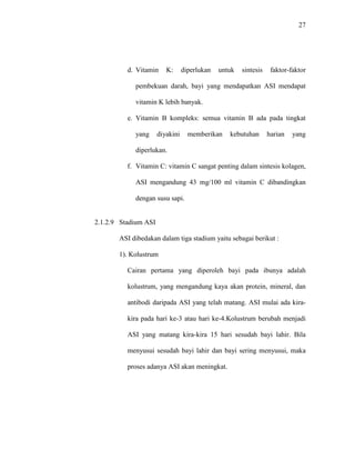27
d. Vitamin K: diperlukan untuk sintesis faktor-faktor
pembekuan darah, bayi yang mendapatkan ASI mendapat
vitamin K lebih banyak.
e. Vitamin B kompleks: semua vitamin B ada pada tingkat
yang diyakini memberikan kebutuhan harian yang
diperlukan.
f. Vitamin C: vitamin C sangat penting dalam sintesis kolagen,
ASI mengandung 43 mg/100 ml vitamin C dibandingkan
dengan susu sapi.
2.1.2.9 Stadium ASI
ASI dibedakan dalam tiga stadium yaitu sebagai berikut :
1). Kolustrum
Cairan pertama yang diperoleh bayi pada ibunya adalah
kolustrum, yang mengandung kaya akan protein, mineral, dan
antibodi daripada ASI yang telah matang. ASI mulai ada kira-
kira pada hari ke-3 atau hari ke-4.Kolustrum berubah menjadi
ASI yang matang kira-kira 15 hari sesudah bayi lahir. Bila
menyusui sesudah bayi lahir dan bayi sering menyusui, maka
proses adanya ASI akan meningkat.
 
