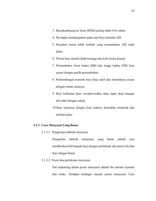 29
3. Bayiakanbuang air besar (BAK) paling tidak 6-8x sehari.
4. Ibu dapat mendengarkan pada saat bayi menelan ASI.
5. Payudara terasa lebih lembek yang menandakan ASI telah
habis.
6. Warna bayi merah (tidak kuning) dan kulit terasa kenyal.
7. Pertumbuhan berat badan (BB) dan tinggi badan (TB) bayi
sesuai dengan grafik pertumbuhan.
8. Perkembangan motorik bayi (bayi aktif dan motoriknya sesuai
dengan rentan usianya).
9. Bayi kelihatan puas sewaktu-waktu akan lapar akan bangun
dan tidur dengan cukup.
10.Bayi menyusu dengan kuat (rakus), kemudian melemah dan
tertidur pulas.
2.1.3 Cara Menyusui Yang Benar
2.1.3.1 Pengertian tekhnik menyusui
Pengertian tekhnik menyusui yang benar adalah cara
memberikanASI kepada bayi dengan perlekatan dan posisi ibu dan
bayi dengan benar.
2.1.3.2 Posisi dan perlekatan menyusui
Hal terpenting dalam posisi menyusui adalah ibu merasa nyaman
dan rileks. Terdapat berbagai macam posisi menyusui. Cara
 
