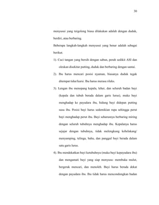 30
menyusui yang tergolong biasa dilakukan adalah dengan duduk,
berdiri, atau berbaring.
Beberapa langkah-langkah menyusui yang benar adalah sebagai
berikut.
1). Cuci tangan yang bersih dengan sabun, perah sedikit ASI dan
oleskan disekitar putting, duduk dan berbaring dengan santai.
2). Ibu harus mencari posisi nyaman, biasanya duduk tegak
ditempat tidur/kursi. Ibu harus merasa rileks.
3). Lengan ibu menopang kepala, leher, dan seluruh badan bayi
(kepala dan tubuh berada dalam garis lurus), muka bayi
menghadap ke payudara ibu, hidung bayi didepan putting
susu ibu. Posisi bayi harus sedemikian rupa sehingga perut
bayi menghadap perut ibu. Bayi seharusnya berbaring miring
dengan seluruh tubuhnya menghadap ibu. Kepalanya harus
sejajar dengan tubuhnya, tidak melengkung kebelakang/
menyamping, telinga, bahu, dan panggul bayi berada dalam
satu garis lurus.
4). Ibu mendekatkan bayi ketubuhnya (muka bayi kepayudara ibu)
dan mengamati bayi yang siap menyusu: membuka mulut,
bergerak mencari, dan menoleh. Bayi harus berada dekat
dengan payudara ibu. Ibu tidak harus mencondongkan badan
 