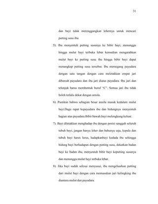 31
dan bayi tidak merenggangkan lehernya untuk mencari
putting susu ibu.
5). Ibu menyentuh putting susunya ke bibir bayi, menunggu
hingga mulut bayi terbuka lebar kemudian mengarahkan
mulut bayi ke putting susu ibu hingga bibir bayi dapat
menangkap putting susu tersebut. Ibu memegang payudara
dengan satu tangan dengan cara meletakkan empat jari
dibawah payudara dan ibu jari diatas payudara. Ibu jari dan
telunjuk harus membentuk huruf “C”. Semua jari ibu tidak
boleh terlalu dekat dengan areola.
6). Pastikan bahwa sebagian besar areola masuk kedalam mulut
bayi.Dagu rapat kepayudara ibu dan hidungnya menyentuh
bagian atas payudara.Bibir bawah bayi melengkung keluar.
7). Bayi diletakkan menghadap ibu dengan posisi sanggah seluruh
tubuh bayi, jangan hanya leher dan bahunya saja, kepala dan
tubuh bayi harus lurus, hadapkanbayi kedada ibu sehingga
hidung bayi berhadapan dengan putting susu, dekatkan badan
bayi ke badan ibu, menyentuh bibir bayi keputting susunya
dan menunggu mulut bayi terbuka lebar.
8). Jika bayi sudah selesai menyusui, ibu mengeluarkan putting
dari mulut bayi dengan cara memasukan jari kelingking ibu
diantara mulut dan payudara.
 