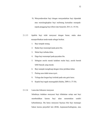 32
9). Menyendawakan bayi dengan menyandarkan bayi dipundak
atau menelungkupkan bayi melintang kemudian menepuk-
nepuk punggung bayi (Dewi dan Sunarsih, 2011; h. 19-34).
2.1.3.3 Apabila bayi telah menyusui dengan benar, maka akan
memperlihatkan tanda-tanda sebagai berikut.
1. Bayi tampak tenang.
2. Badan bayi menempel pada perut ibu.
3. Mulut bayi terbuka lebar.
4. Dagu bayi menempel pada payudara ibu.
5. Sebagian areola masuk kedalam mulut bayi, areola bawah
lebih banyak yang masuk.
6. Bayi nampak menghisap dengan ritme perlahan-lahan.
7. Putting susu tidak terasa nyeri.
8. Telinga dan lengan bayi terletak pada satu garis lurus.
9. Kepala bayi tagak menengadah (Saleha, 2009; h. 37-38).
2.1.3.4 Lama dan frekuensi menyusui
Sebaiknya tindakan menyusui bayi dilakukan setiap saat bayi
membutuhkan karena bayi akan menentukan sendiri
kebutuhannya. Ibu harus menyusui bayinya bila bayi menangis
bukan karena penyebab lain (BAK, kepanasan/kedinginan, atau
 