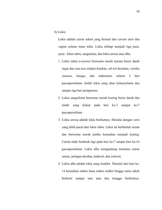 34
b) Lokia
Lokia adalah cairan sekret yang berasal dari cavum uteri dan
vagina selama masa nifas. Lokia terbagi menjadi tiga jenis,
yaitu : lokia rubra, sangulenta, dan lokia serosa atau alba.
1. Lokia rubra (cruenta) berwarna merah karena berisi darah
segar dan sisa-sisa selaput ketuban, sel-sel desisdua, verniks
caseosa, lanugo, dan mekonium selama 2 hari
pascapersalinan. Inilah lokia yang akan keluarselama dua
sampai tiga hari postpartum.
2. Lokia sanguilenta berwarna merah kuning berisi darah dan
lendir yang keluar pada hari ke-3 sampai ke-7
pascapersalinan.
3. Lokia serosa adalah lokia berikutnya. Dimulai dengan versi
yang lebih pucat dari lokia rubra. Lokia ini berbentuk serum
dan berwarna merah jambu kemudian menjadi kuning.
Cairan tidak berdarah lagi pada hari ke-7 sampai hari ke-14
pascapersalinan. Lokia alba mengandung terutama cairan
serum, jaringan desidua, luekosit, dan eritrosit.
4. Lokia alba adalah lokia yang terakhir. Dimulai dari hari ke-
14 kemudian makin lama makin sedikit hingga sama sekali
berhenti sampai satu atau dua minggu berikutnya.
 