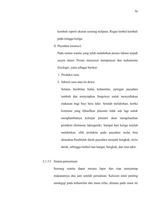 36
kembali seperti ukuran seorang nulipara. Rugae timbul kembali
pada minggu ketiga.
f) Payudara (mamae)
Pada semua wanita yang telah melahirkan proses laktasi terjadi
secara alami. Proses menyusui mempunyai dua mekanisme
fisiologis, yaitu sebagai berikut :
1. Produksi susu
2. Sekresi susu atau let down
Selama Sembilan bulan kehamilan, jaringan payudara
tumbuh dan menyiapkan fungsinya untuk menyediakan
makanan bagi bayi baru lahir. Setelah melahirkan, ketika
hormone yang dihasilkan plasenta tidak ada lagi untuk
menghambatnya kelenjar pituitari akan mengeluarkan
prolaktin (hormone laktogenik). Sampai hari ketiga setelah
melahirkan, efek prolaktin pada payudara mulai bisa
dirasakan.Pembuluh darah payudara menjadi bengkak, terisi
darah, sehingga timbul rasa hangat, bengkak, dan rasa sakit.
2.1.3.2 Sistem pencernaan
Seorang wanita dapat merasa lapar dan siap menyantap
makanannya dua jam setelah persalinan. Kalsium amat penting
untukgigi pada kehamilan dan masa nifas, dimana pada masa ini
 