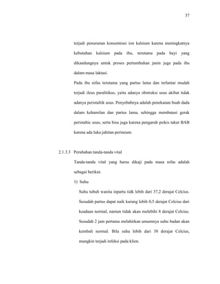 37
terjadi penurunan konsentrasi ion kalsium karena meningkatnya
kebutuhan kalsium pada ibu, terutama pada bayi yang
dikandungnya untuk proses pertumbuhan janin juga pada ibu
dalam masa laktasi.
Pada ibu nifas terutama yang partus lama dan terlantar mudah
terjadi ileus paralitikus, yaitu adanya obstruksi usus akibat tidak
adanya peristaltik usus. Penyebabnya adalah penekanan buah dada
dalam kehamilan dan partus lama, sehingga membatasi gerak
peristaltic usus, serta bisa juga karena pengaruh psikis takut BAB
karena ada luka jahitan perineum.
2.1.3.3 Perubahan tanda-tanda vital
Tanda-tanda vital yang harus dikaji pada masa nifas adalah
sebagai berikut.
1) Suhu
Suhu tubuh wanita inpartu tidk lebih dari 37,2 derajat Celcius.
Sesudah partus dapat naik kurang lebih 0,5 derajat Celcius dari
keadaan normal, namun tidak akan melebihi 8 derajat Celcius.
Sesudah 2 jam pertama melahirkan umumnya suhu badan akan
kembali normal. Bila suhu lebih dari 38 derajat Celcius,
mungkin terjadi infeksi pada klien.
 