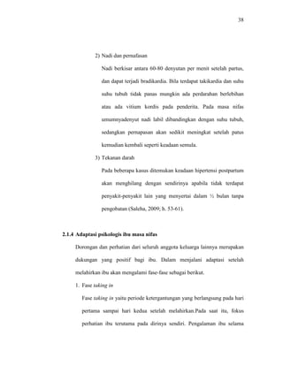 38
2) Nadi dan pernafasan
Nadi berkisar antara 60-80 denyutan per menit setelah partus,
dan dapat terjadi bradikardia. Bila terdapat takikardia dan suhu
suhu tubuh tidak panas mungkin ada perdarahan berlebihan
atau ada vitium kordis pada penderita. Pada masa nifas
umumnyadenyut nadi labil dibandingkan dengan suhu tubuh,
sedangkan pernapasan akan sedikit meningkat setelah patus
kemudian kembali seperti keadaan semula.
3) Tekanan darah
Pada beberapa kasus ditemukan keadaan hipertensi postpartum
akan menghilang dengan sendirinya apabila tidak terdapat
penyakit-penyakit lain yang menyertai dalam ½ bulan tanpa
pengobatan (Saleha, 2009; h. 53-61).
2.1.4 Adaptasi psikologis ibu masa nifas
Dorongan dan perhatian dari seluruh anggota keluarga lainnya merupakan
dukungan yang positif bagi ibu. Dalam menjalani adaptasi setelah
melahirkan ibu akan mengalami fase-fase sebagai berikut.
1. Fase taking in
Fase taking in yaitu periode ketergantungan yang berlangsung pada hari
pertama sampai hari kedua setelah melahirkan.Pada saat itu, fokus
perhatian ibu terutama pada dirinya sendiri. Pengalaman ibu selama
 