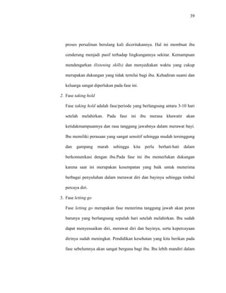 39
proses persalinan berulang kali diceritakannya. Hal ini membuat ibu
cenderung menjadi pasif terhadap lingkungannya sekitar. Kemampuan
mendengarkan (listening skills) dan menyediakan waktu yang cukup
merupakan dukungan yang tidak ternilai bagi ibu. Kehadiran suami dan
keluarga sangat diperlukan pada fase ini.
2. Fase taking hold
Fase taking hold adalah fase/periode yang berlangsung antara 3-10 hari
setelah melahirkan. Pada fase ini ibu merasa khawatir akan
ketidakmampuannya dan rasa tanggung jawabnya dalam merawat bayi.
Ibu memiliki perasaan yang sangat sensitif sehingga mudah tersinggung
dan gampang marah sehingga kita perlu berhati-hati dalam
berkomunikasi dengan ibu.Pada fase ini ibu memerlukan dukungan
karena saat ini merupakan kesempatan yang baik untuk menerima
berbagai penyuluhan dalam merawat diri dan bayinya sehingga timbul
percaya diri.
3. Fase letting go
Fase letting go merupakan fase menerima tanggung jawab akan peran
barunya yang berlangsung sepuluh hari setelah melahirkan. Ibu sudah
dapat menyesuaikan diri, merawat diri dan bayinya, serta kepercayaan
dirinya sudah meningkat. Pendidikan kesehatan yang kita berikan pada
fase sebelumnya akan sangat berguna bagi ibu. Ibu lebih mandiri dalam
 