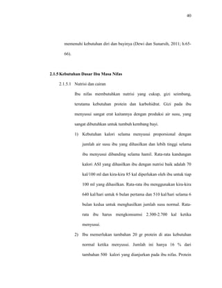 40
memenuhi kebutuhan diri dan bayinya (Dewi dan Sunarsih, 2011; h.65-
66).
2.1.5 Kebutuhan Dasar Ibu Masa Nifas
2.1.5.1 Nutrisi dan cairan
Ibu nifas membutuhkan nutrisi yang cukup, gizi seimbang,
terutama kebutuhan protein dan karbohidrat. Gizi pada ibu
menyusui sangat erat kaitannya dengan produksi air susu, yang
sangat dibutuhkan untuk tumbuh kembang bayi.
1) Kebutuhan kalori selama menyusui proporsional dengan
jumlah air susu ibu yang dihasilkan dan lebih tinggi selama
ibu menyusui dibanding selama hamil. Rata-rata kandungan
kalori ASI yang dihasilkan ibu dengan nutrisi baik adalah 70
kal/100 ml dan kira-kira 85 kal diperlukan oleh ibu untuk tiap
100 ml yang dihasilkan. Rata-rata ibu menggunakan kira-kira
640 kal/hari untuk 6 bulan pertama dan 510 kal/hari selama 6
bulan kedua untuk menghasilkan jumlah susu normal. Rata-
rata ibu harus mengkonsumsi 2.300-2.700 kal ketika
menyusui.
2) Ibu memerlukan tambahan 20 gr protein di atas kebutuhan
normal ketika menyusui. Jumlah ini hanya 16 % dari
tambahan 500 kalori yang dianjurkan pada ibu nifas. Protein
 