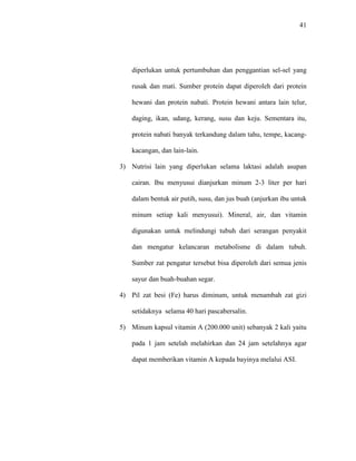 41
diperlukan untuk pertumbuhan dan penggantian sel-sel yang
rusak dan mati. Sumber protein dapat diperoleh dari protein
hewani dan protein nabati. Protein hewani antara lain telur,
daging, ikan, udang, kerang, susu dan keju. Sementara itu,
protein nabati banyak terkandung dalam tahu, tempe, kacang-
kacangan, dan lain-lain.
3) Nutrisi lain yang diperlukan selama laktasi adalah asupan
cairan. Ibu menyusui dianjurkan minum 2-3 liter per hari
dalam bentuk air putih, susu, dan jus buah (anjurkan ibu untuk
minum setiap kali menyusui). Mineral, air, dan vitamin
digunakan untuk melindungi tubuh dari serangan penyakit
dan mengatur kelancaran metabolisme di dalam tubuh.
Sumber zat pengatur tersebut bisa diperoleh dari semua jenis
sayur dan buah-buahan segar.
4) Pil zat besi (Fe) harus diminum, untuk menambah zat gizi
setidaknya selama 40 hari pascabersalin.
5) Minum kapsul vitamin A (200.000 unit) sebanyak 2 kali yaitu
pada 1 jam setelah melahirkan dan 24 jam setelahnya agar
dapat memberikan vitamin A kepada bayinya melalui ASI.
 