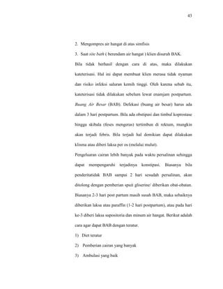 43
2. Mengompres air hangat di atas simfisis
3. Saat site bath ( berendam air hangat ) klien disuruh BAK.
Bila tidak berhasil dengan cara di atas, maka dilakukan
kateterisasi. Hal ini dapat membuat klien merasa tidak nyaman
dan risiko infeksi saluran kemih tinggi. Oleh karena sebab itu,
kateterisasi tidak dilakukan sebelum lewat enamjam postpartum.
Buang Air Besar (BAB). Defekasi (buang air besar) harus ada
dalam 3 hari postpartum. Bila ada obstipasi dan timbul koprostase
hingga skibala (feses mengeras) tertimbun di rektum, mungkin
akan terjadi febris. Bila terjadi hal demikian dapat dilakukan
klisma atau diberi laksa per os (melalui mulut).
Pengeluaran cairan lebih banyak pada waktu persalinan sehingga
dapat mempengaruhi terjadinya konstipasi. Biasanya bila
penderitatidak BAB sampai 2 hari sesudah persalinan, akan
ditolong dengan pemberian spuit gliserine/ diberikan obat-obatan.
Biasanya 2-3 hari post partum masih susah BAB, maka sebaiknya
diberikan laksa atau paraffin (1-2 hari postpartum), atau pada hari
ke-3 diberi laksa supositoria dan minum air hangat. Berikut adalah
cara agar dapat BAB dengan teratur.
1) Diet teratur
2) Pemberian cairan yang banyak
3) Ambulasi yang baik
 