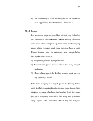 44
4) Bila takut buang air besar setelah episiotomi maka diberikan
laksa supposotria ( Dewi dan Sunarsih, 2011;h.71-74 ).
2.1.5.4 Istirahat
Ibu postpartum sangat membutuhkan istirahat yang berkualitas
untk memulihkan kembali keadaan fisiknya. Keluarga disarankan
untuk memberikan kesempatan kepada ibu untuk beristirahat yang
cukup sebagai persiapan untuk energi menyusui bayinya nanti.
Kurang istirahat pada ibu postpartum akan mengakibatkan
beberapa kerugian, misalnya:
1) Mengurangi jumlah ASI yang diproduksi
2) Memperlambat proses involusi uterus dan memperbanyak
perdarahan.
3) Menyebabkan depresi dan ketidaknyamanan untuk merawat
bayi dan dirinya sendiri.
Bidan harus menyampaikan kepada pasien dan keluarga bahwa
untuk kembali melakukan kegiatan-kegiatan rumah tangga, harus
dilakukan secara perlahan-lahan dan bertahap. Selain itu, pasien
juga perlu diingatkan untuk selalu tidur siang atau beristirahat
selagi bayinya tidur. Kebutuhan istirahat bagi ibu menyusui
 