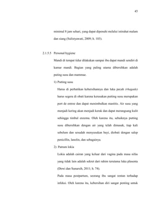 45
minimal 8 jam sehari, yang dapat dipenuhi melalui istirahat malam
dan siang (Sulistyawati, 2009; h. 103).
2.1.5.5 Personal hygiene
Mandi di tempat tidur dilakukan sampai ibu dapat mandi sendiri di
kamar mandi. Bagian yang paling utama dibersihkan adalah
puting susu dan mammae.
1) Putting susu
Harus di perhatikan kebersihannya dan luka pecah (rhagade)
harus segera di obati karena kerusakan putting susu merupakan
port de entree dan dapat menimbulkan mastitis. Air susu yang
menjadi kering akan menjadi kerak dan dapat merangsang kulit
sehingga timbul enzema. Oleh karena itu, sebaiknya putting
susu dibersihkan dengan air yang telah dimasak, tiap kali
sebelum dan sesudah menyusukan bayi, diobati dengan salep
penicillin, lanolin, dan sebagainya.
2) Patrum lokia
Lokia adalah cairan yang keluar dari vagina pada masa nifas
yang tidak lain adalah sekret dari rahim terutama luka plasenta
(Dewi dan Sunarsih, 2011; h. 74).
Pada masa postpartum, seorang ibu sangat rentan terhadap
infeksi. Oleh karena itu, kebersihan diri sangat penting untuk
 