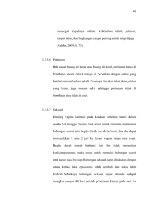 46
mencegah terjadinya infeksi. Kebersihan tubuh, pakaian,
tempat tidur, dan lingkungan sangat penting untuk tetap dijaga
(Saleha, 2009; h. 73).
2.1.5.6 Perineum
Bila sudah buang air besar atau buang air kecil, perineum harus di
bersihkan secara rutin.Caranya di bersihkan dengan sabun yang
lembut minimal sehari sekali. Biasanya ibu akan takut akan jahitan
yang lepas, juga merasa sakit sehingga perineum tidak di
bersihkan atau tidak di cuci.
2.1.5.7 Seksual
Dinding vagina kembali pada keadaan sebelum hamil dalam
waktu 6-8 minggu. Secara fisik aman untuk memulai melakukan
hubungan suami istri begitu darah merah berhenti, dan ibu dapat
memasukkan 1 atau 2 jari ke dalam vagina tanpa rasa nyeri.
Begitu darah merah berhenti dan ibu tidak merasakan
ketidaknyamanan, maka aman untuk memulai hubungan suami
istri kapan saja ibu siap.Hubungan seksual dapat dilakukan dengan
aman ketika luka episiotomi telah sembuh dan lokia telah
berhenti.Sebaiknya hubungan seksual dapat ditunda sedapat
mungkin sampai 40 hari setelah persalinan karena pada saat itu
 
